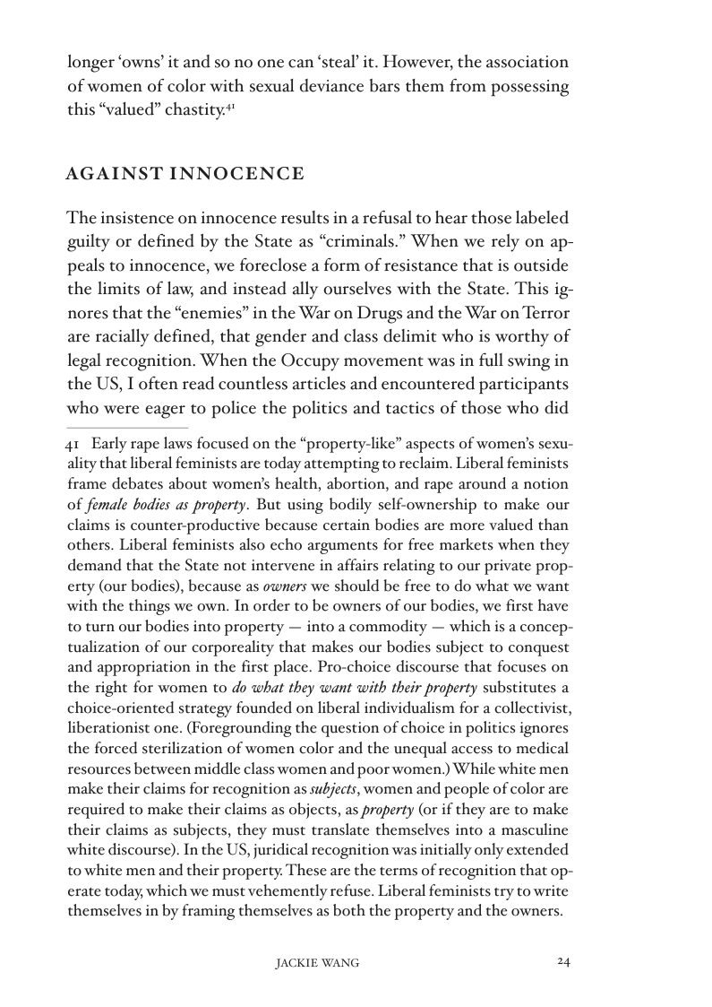longer ‘owns’ it and 50 no one can ‘steal’ it. However, the association of women of color with sexual deviance bars them from possessing this “valued” chastity.*’  AGAINST INNOCENCE  The insistence on innocence results in a refusal to hear those labeled guilty or defined by the State as “criminals.” When we rely on ap-  peals to innocence, we foreclose a form of resistance that is outside the limits of law, and instead ally ourselves with the State. This ig- nores that the “enemies” in the War on Drugs and the War on Terror are racially defined, that gender and class delimit who is worthy of legal recognition. When the Occupy movement was in full swing in the US, T often read countless articles and encountered participants who were eager to police the politics and tactics of those who did  41 Early rape laws focused on the “property-like” aspects of women’s sexu- ality that liberal feminists are today attempting to reclaim. Liberal feminists frame debates about women’s health, abortion, and rape around a notion of female bodies as property. But using bodily self-ownership to make our claims is counter-productive because certain bodies are more valued than others. Liberal feminists also echo arguments for free markets when they demand that the State not intervene in affairs relating to our private prop- erty (our bodies), because as owners we should be free to do what we want with the things we own. In order to be owners of our bodies, we first have to turn our bodies into property — into a commodity — which is a concep- tualization of our corporeality that makes our bodies subject to conquest and appropriation in the first place. Pro-choice discourse that focuses on the right for women to do what they want with their property substitutes a choice-oriented strategy founded on liberal individualism for a collectivist, liberationist one. (Foregrounding the question of choice in politics ignores the forced sterilization of women color and the unequal access to medical resources between middle class women and poor women.) While white men make their claims for recognition as subjects, women and people of color are required to make their claims as objects, as praperty (or if they are to make their claims as subjects, they must translate themselves into a masculine white discourse). In the US, juridical recognition was initially only extended to white men and their property. These are the terms of recognition that op- crate today, which we must vehemently refuse. Liberal feminists try to write themselves in by framing themselves as both the property and the owners.  JACKIE WANG 24 